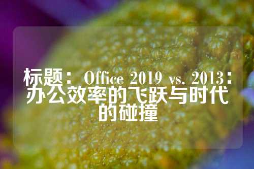 标题：Office 2019 vs. 2013：办公效率的飞跃与时代的碰撞