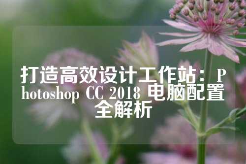 打造高效设计工作站：Photoshop CC 2018 电脑配置全解析