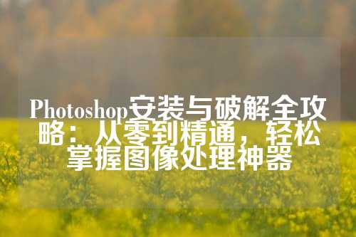 Photoshop安装与破解全攻略：从零到精通，轻松掌握图像处理神器