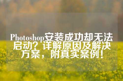 Photoshop安装成功却无法启动？详解原因及解决方案，附真实案例！