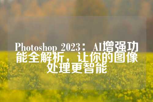 Photoshop 2023：AI增强功能全解析，让你的图像处理更智能