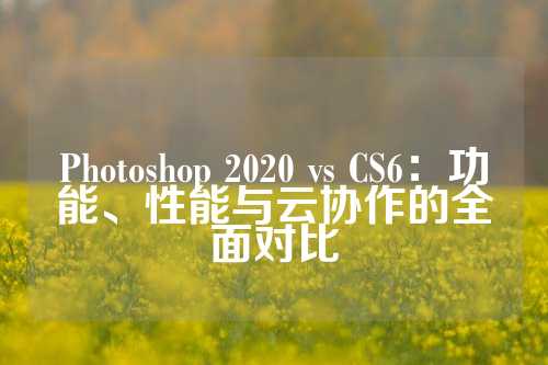 Photoshop 2020 vs CS6：功能、性能与云协作的全面对比