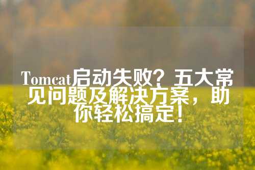 Tomcat启动失败？五大常见问题及解决方案，助你轻松搞定！