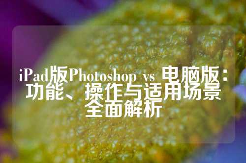 iPad版Photoshop vs 电脑版：功能、操作与适用场景全面解析