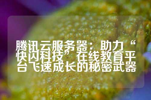 腾讯云服务器：助力“快闪科技”在线教育平台飞速成长的秘密武器