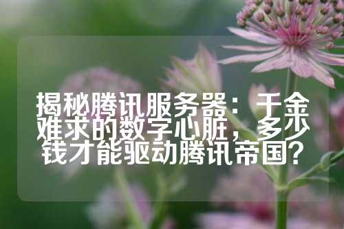 揭秘腾讯服务器：千金难求的数字心脏，多少钱才能驱动腾讯帝国？