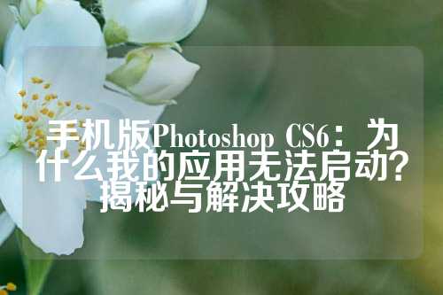 手机版Photoshop CS6：为什么我的应用无法启动？揭秘与解决攻略